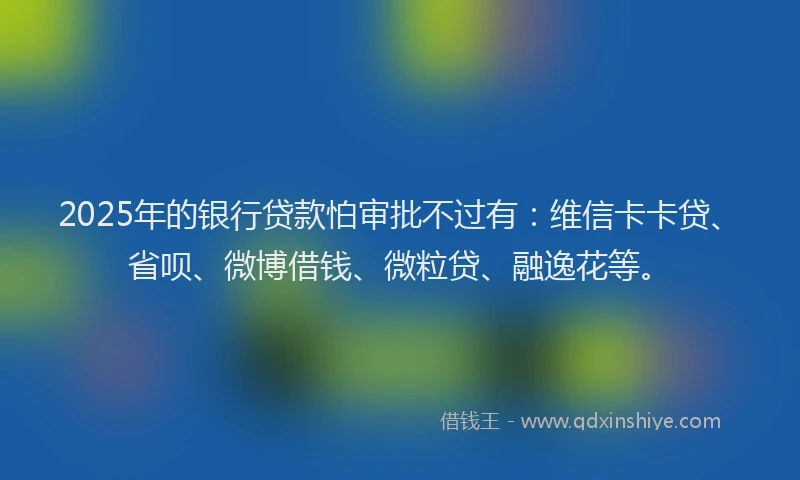 2025年的银行贷款怕审批不过有：维信卡卡贷、省呗、微博借钱、微粒贷、融逸花等。