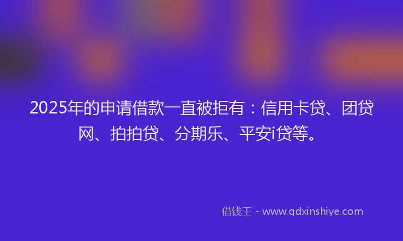 2025年的申请借款一直被拒有：信用卡贷、团贷网、拍拍贷、分期乐、平安i贷等。