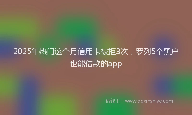 2025年热门这个月信用卡被拒3次，罗列5个黑户也能借款的app