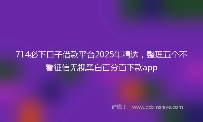 714必下口子借款平台2025年精选，整理五个不看征信无视黑白百分百下款app