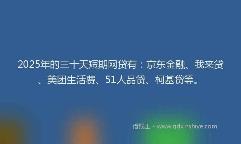 2025年的三十天短期网贷有：京东金融、我来贷、美团生活费、51人品贷、柯基贷等。