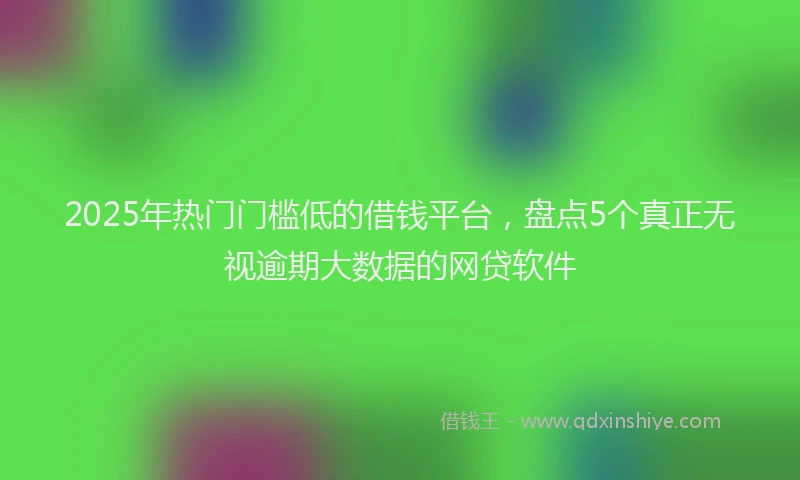 2025年热门门槛低的借钱平台，盘点5个真正无视逾期大数据的网贷软件
