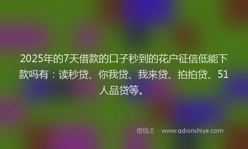 2025年的7天借款的口子秒到的花户征信低能下款吗有：读秒贷、你我贷、我来贷、拍拍贷、51人品贷等。
