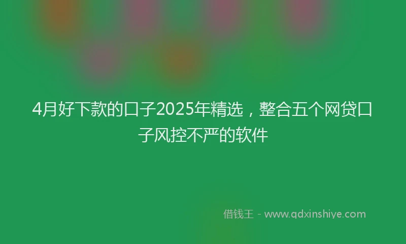 4月好下款的口子2025年精选，整合五个网贷口子风控不严的软件