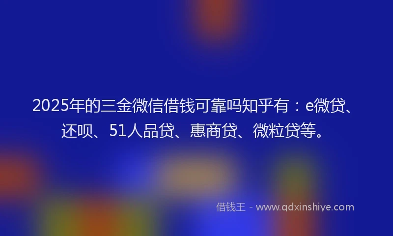 2025年的三金微信借钱可靠吗知乎有：e微贷、还呗、51人品贷、惠商贷、微粒贷等。
