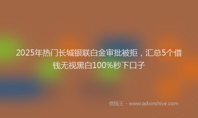 2025年热门长城银联白金审批被拒，汇总5个借钱无视黑白100%秒下口子