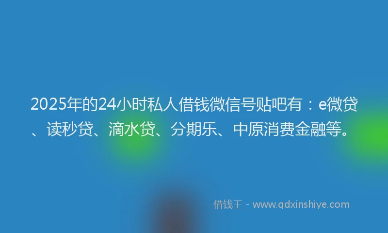 2025年的24小时私人借钱微信号贴吧有：e微贷、读秒贷、滴水贷、分期乐、中原消费金融等。