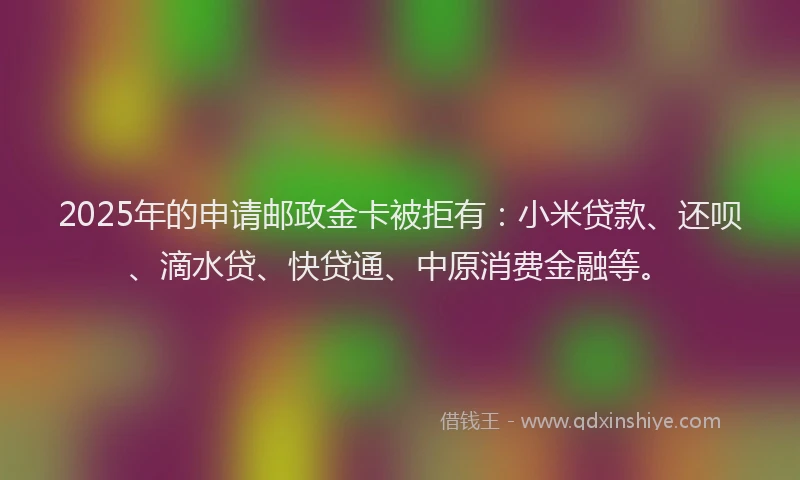 2025年的申请邮政金卡被拒有：小米贷款、还呗、滴水贷、快贷通、中原消费金融等。