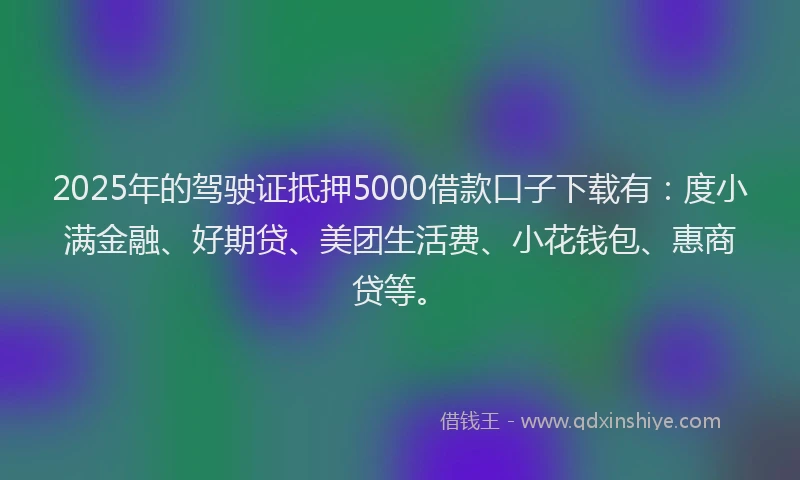 2025年的驾驶证抵押5000借款口子下载有：度小满金融、好期贷、美团生活费、小花钱包、惠商贷等。