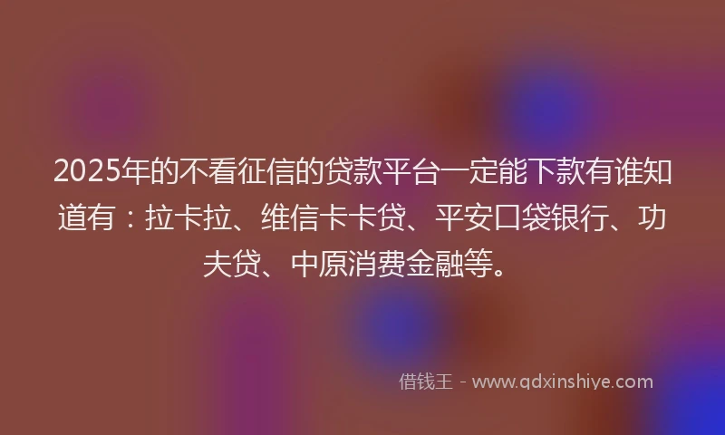 2025年的不看征信的贷款平台一定能下款有谁知道有：拉卡拉、维信卡卡贷、平安口袋银行、功夫贷、中原消费金融等。