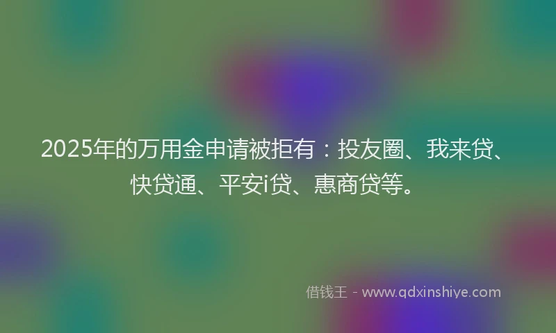 2025年的万用金申请被拒有：投友圈、我来贷、快贷通、平安i贷、惠商贷等。