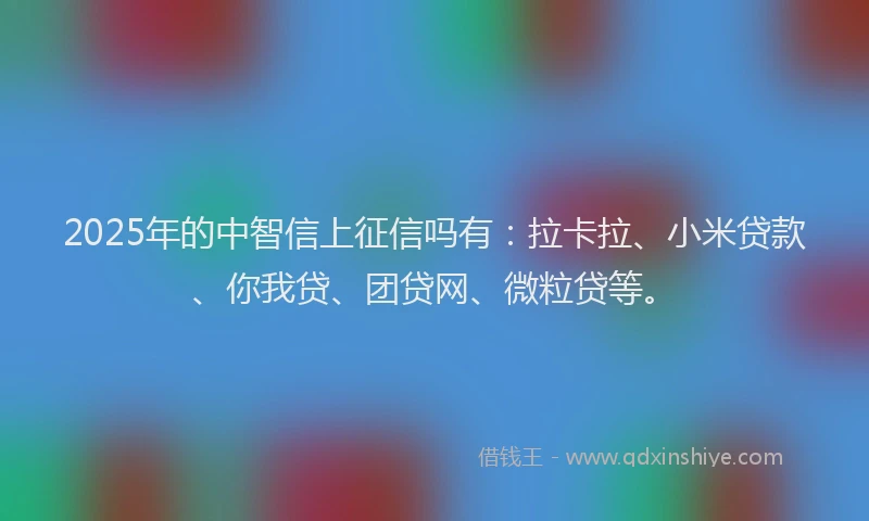 2025年的中智信上征信吗有：拉卡拉、小米贷款、你我贷、团贷网、微粒贷等。