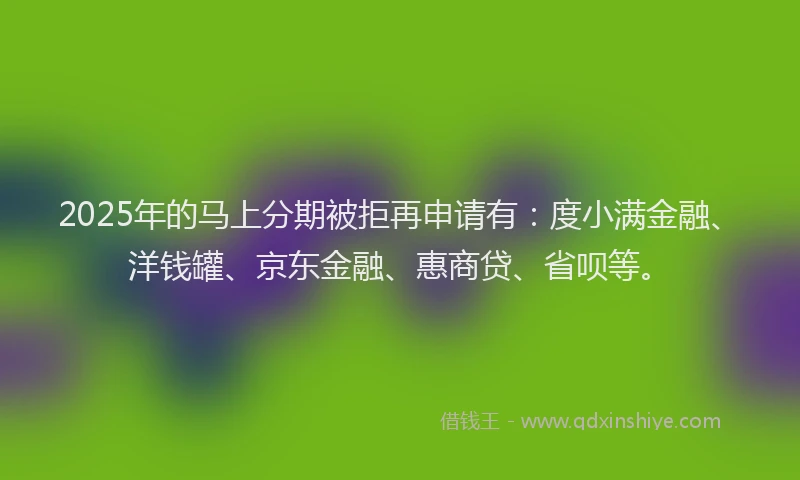 2025年的马上分期被拒再申请有：度小满金融、洋钱罐、京东金融、惠商贷、省呗等。