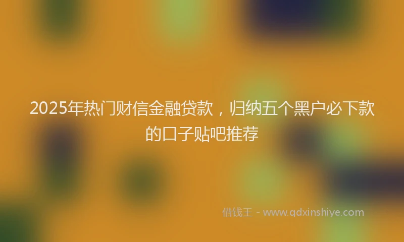 2025年热门财信金融贷款，归纳五个黑户必下款的口子贴吧推荐