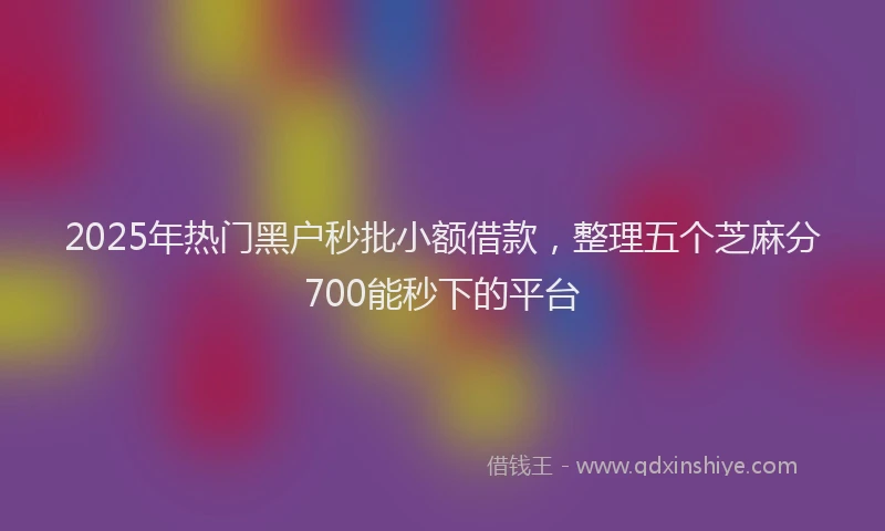 2025年热门黑户秒批小额借款，整理五个芝麻分700能秒下的平台