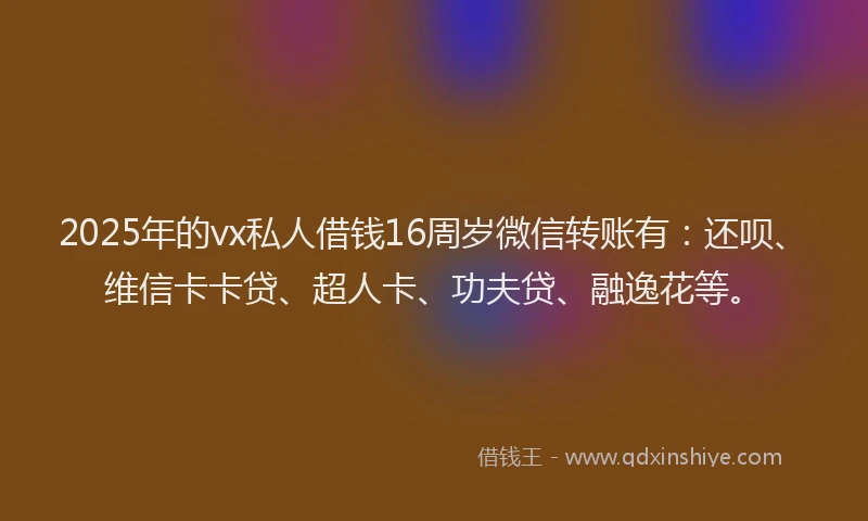 2025年的vx私人借钱16周岁微信转账有：还呗、维信卡卡贷、超人卡、功夫贷、融逸花等。