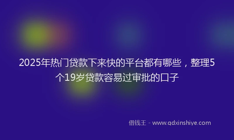 2025年热门贷款下来快的平台都有哪些，整理5个19岁贷款容易过审批的口子