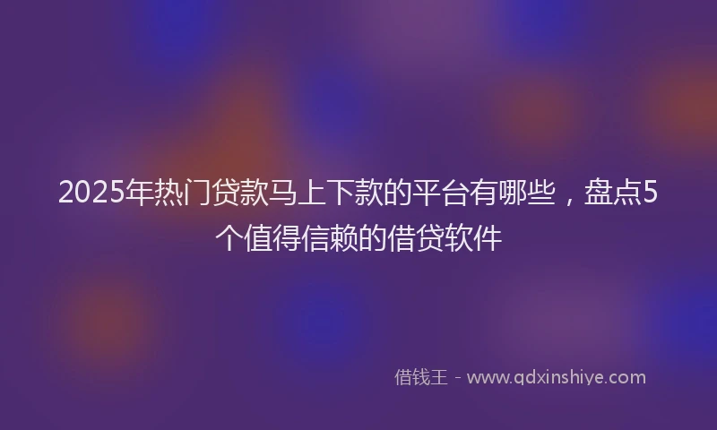 2025年热门贷款马上下款的平台有哪些，盘点5个值得信赖的借贷软件