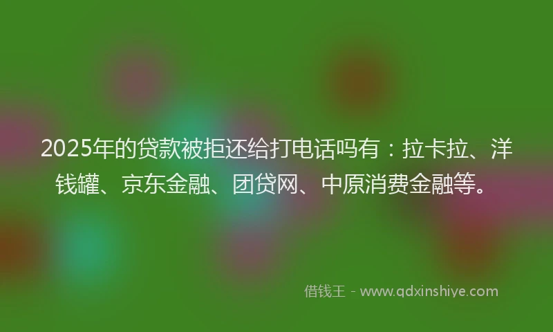 2025年的贷款被拒还给打电话吗有：拉卡拉、洋钱罐、京东金融、团贷网、中原消费金融等。