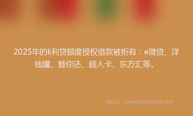 2025年的k利贷额度授权借款被拒有：e微贷、洋钱罐、替你还、超人卡、东方汇等。