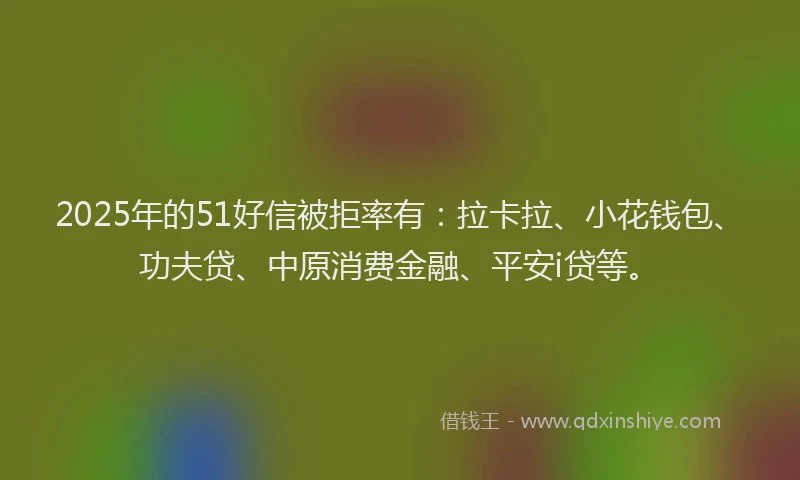 2025年的51好信被拒率有：拉卡拉、小花钱包、功夫贷、中原消费金融、平安i贷等。