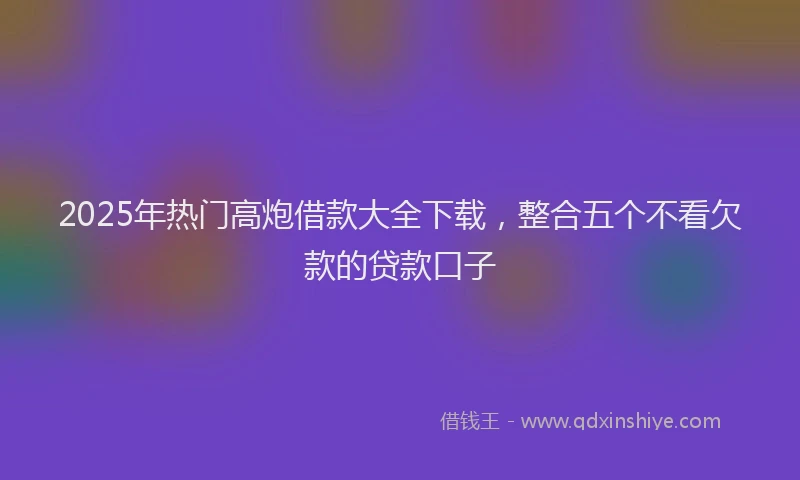 2025年热门高炮借款大全下载，整合五个不看欠款的贷款口子