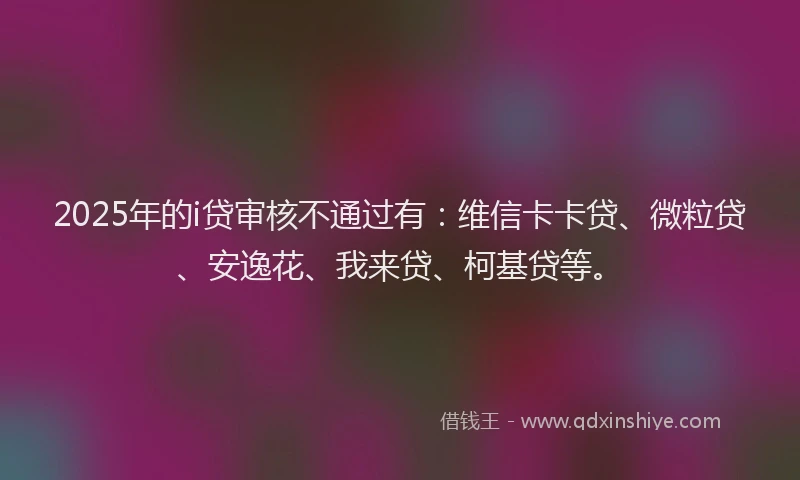 2025年的i贷审核不通过有：维信卡卡贷、微粒贷、安逸花、我来贷、柯基贷等。
