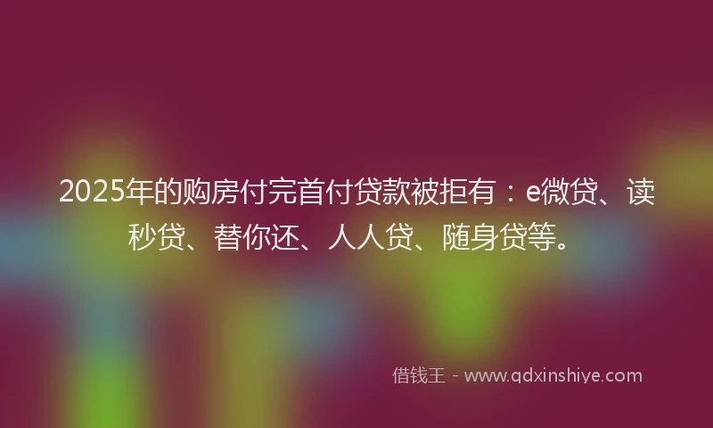 2025年的购房付完首付贷款被拒有：e微贷、读秒贷、替你还、人人贷、随身贷等。