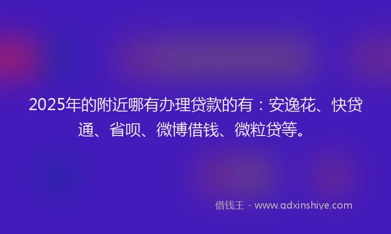 2025年的附近哪有办理贷款的有：安逸花、快贷通、省呗、微博借钱、微粒贷等。