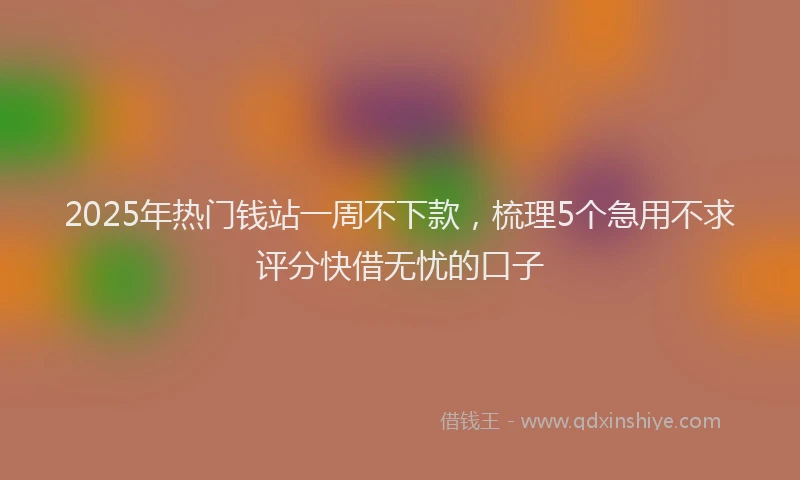 2025年热门钱站一周不下款，梳理5个急用不求评分快借无忧的口子
