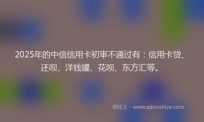 2025年的中信信用卡初审不通过有：信用卡贷、还呗、洋钱罐、花呗、东方汇等。