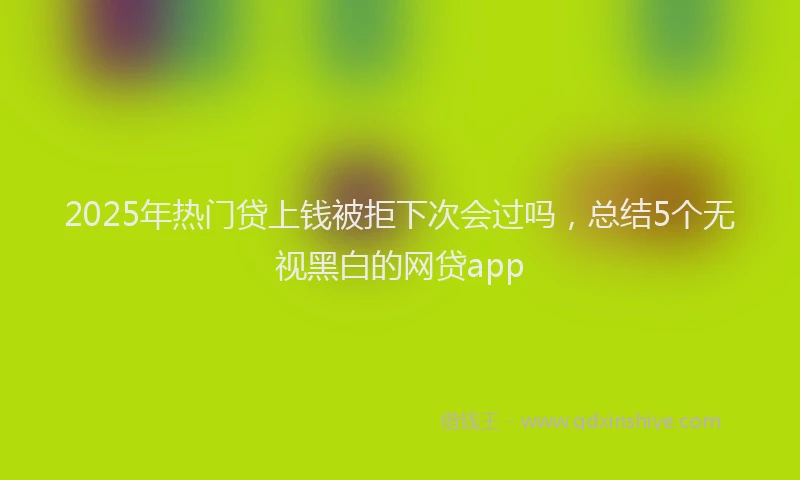 2025年热门贷上钱被拒下次会过吗，总结5个无视黑白的网贷app