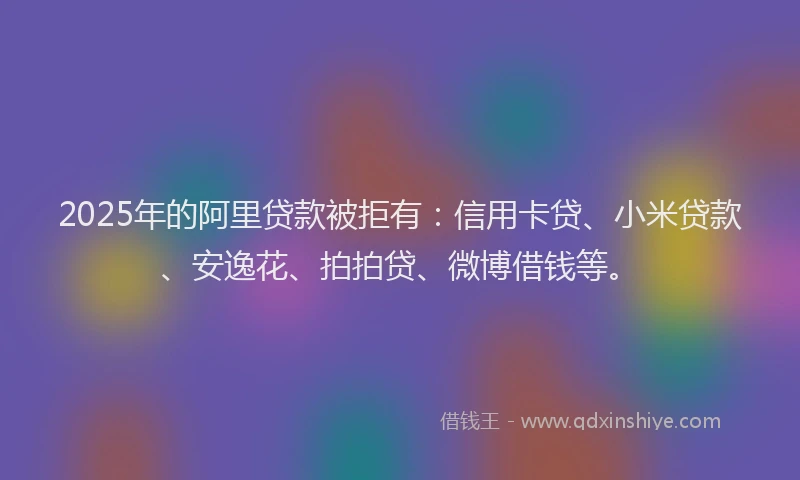 2025年的阿里贷款被拒有：信用卡贷、小米贷款、安逸花、拍拍贷、微博借钱等。