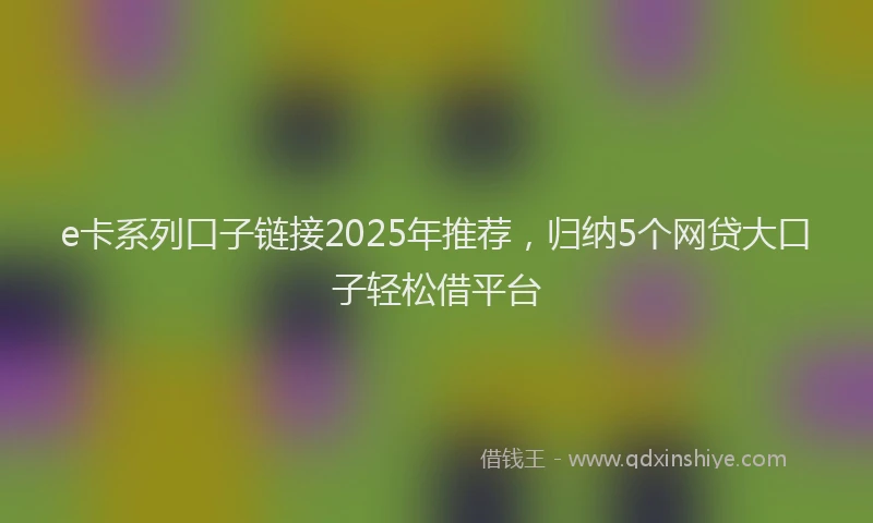 e卡系列口子链接2025年推荐，归纳5个网贷大口子轻松借平台