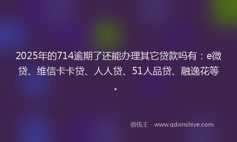 2025年的714逾期了还能办理其它贷款吗有：e微贷、维信卡卡贷、人人贷、51人品贷、融逸花等。