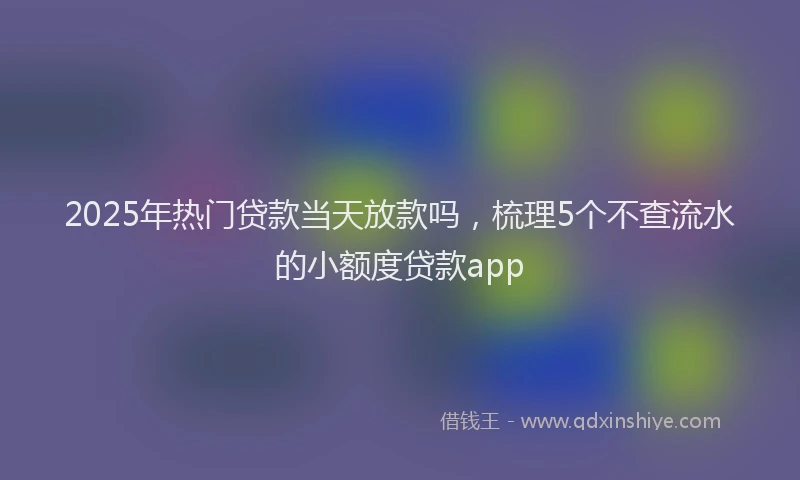 2025年热门贷款当天放款吗，梳理5个不查流水的小额度贷款app