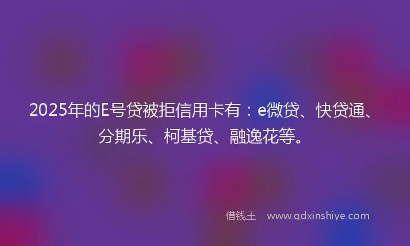 2025年的E号贷被拒信用卡有：e微贷、快贷通、分期乐、柯基贷、融逸花等。