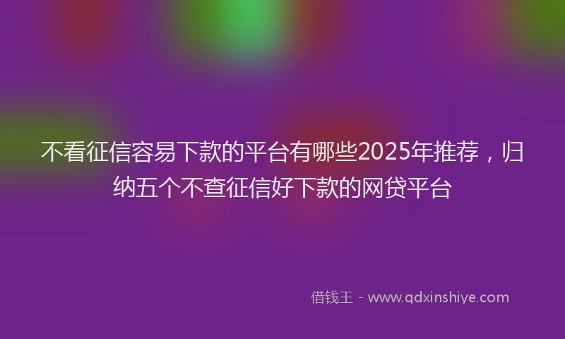 不看征信容易下款的平台有哪些2025年推荐，归纳五个不查征信好下款的网贷平台