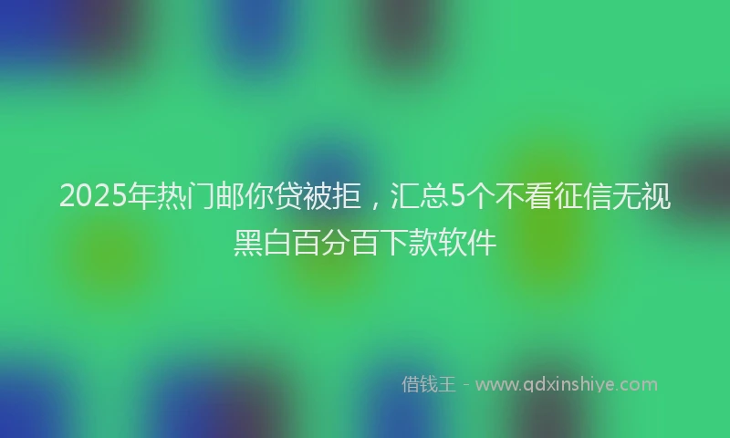 2025年热门邮你贷被拒，汇总5个不看征信无视黑白百分百下款软件