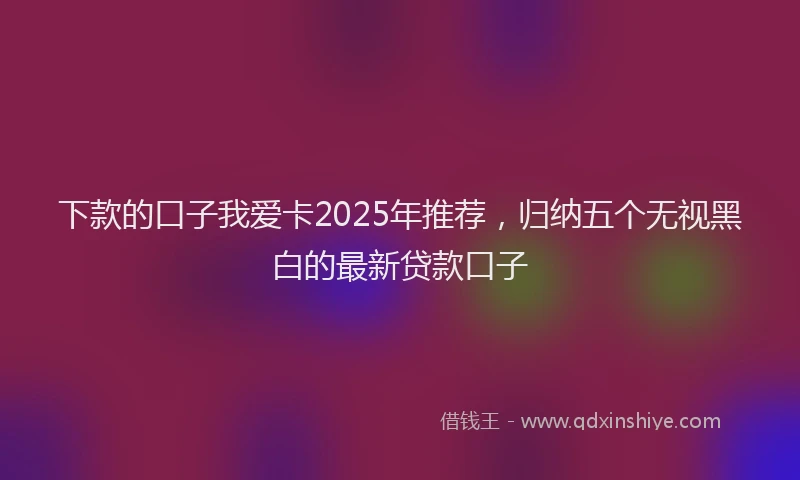 下款的口子我爱卡2025年推荐，归纳五个无视黑白的最新贷款口子