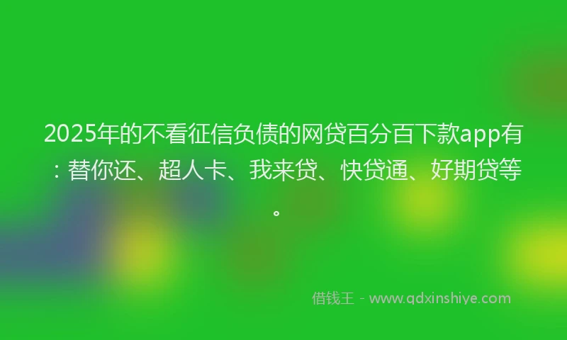 2025年的不看征信负债的网贷百分百下款app有：替你还、超人卡、我来贷、快贷通、好期贷等。
