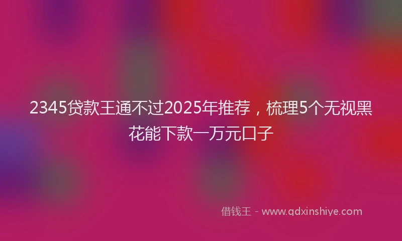 2345贷款王通不过2025年推荐，梳理5个无视黑花能下款一万元口子
