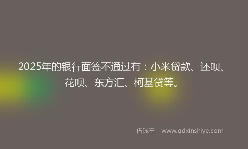 2025年的银行面签不通过有：小米贷款、还呗、花呗、东方汇、柯基贷等。