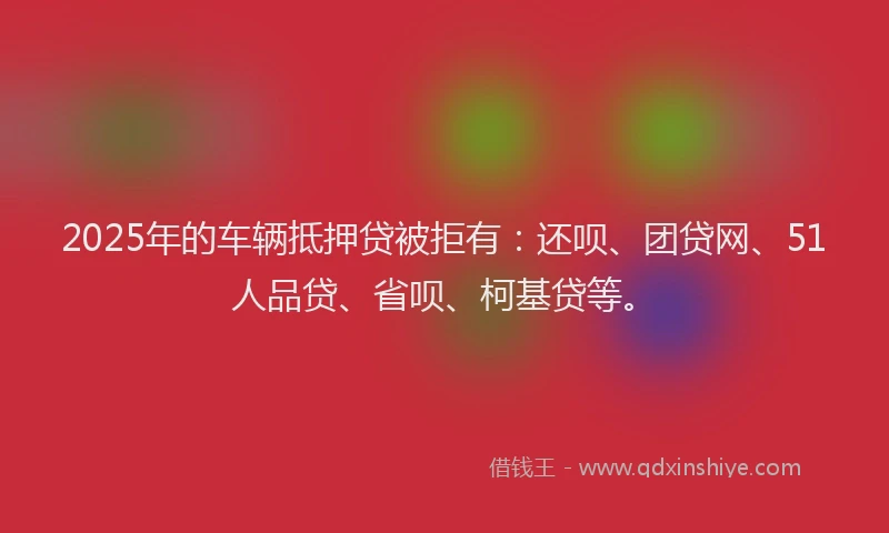 2025年的车辆抵押贷被拒有：还呗、团贷网、51人品贷、省呗、柯基贷等。