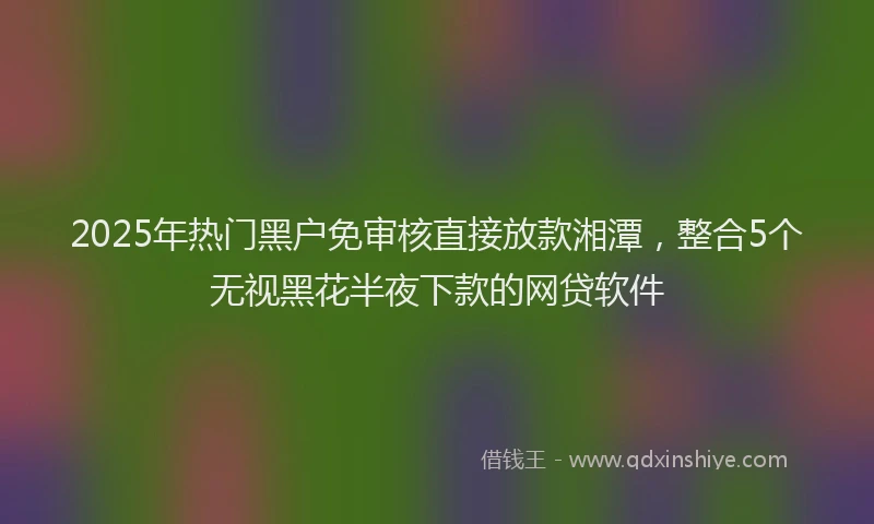 2025年热门黑户免审核直接放款湘潭，整合5个无视黑花半夜下款的网贷软件