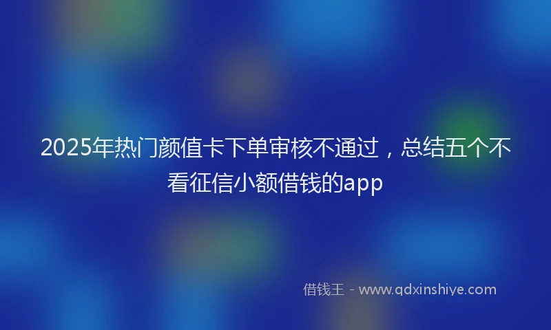 2025年热门颜值卡下单审核不通过，总结五个不看征信小额借钱的app