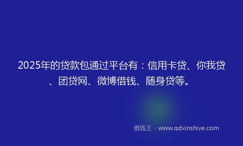 2025年的贷款包通过平台有：信用卡贷、你我贷、团贷网、微博借钱、随身贷等。