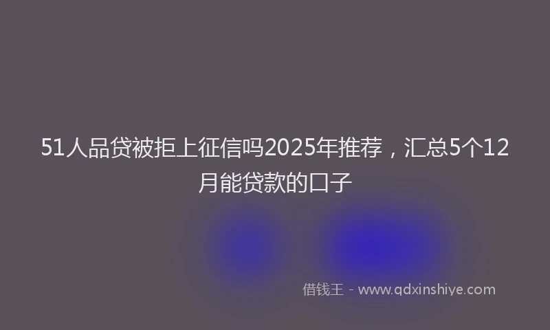 51人品贷被拒上征信吗2025年推荐，汇总5个12月能贷款的口子