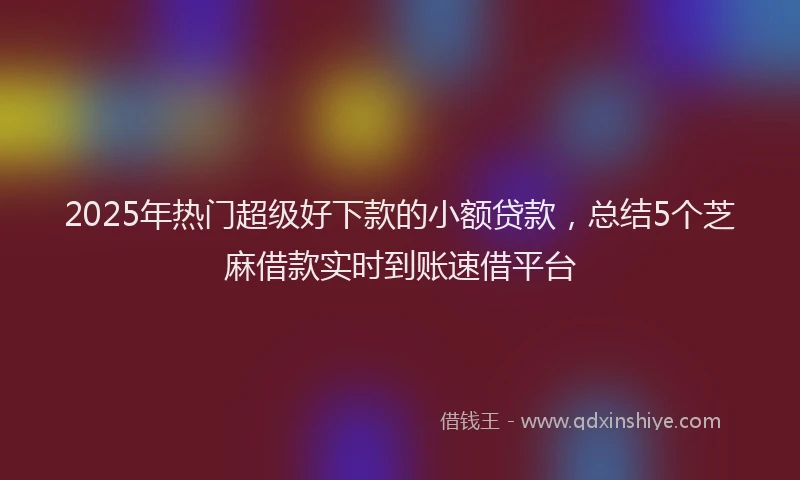 2025年热门超级好下款的小额贷款，总结5个芝麻借款实时到账速借平台