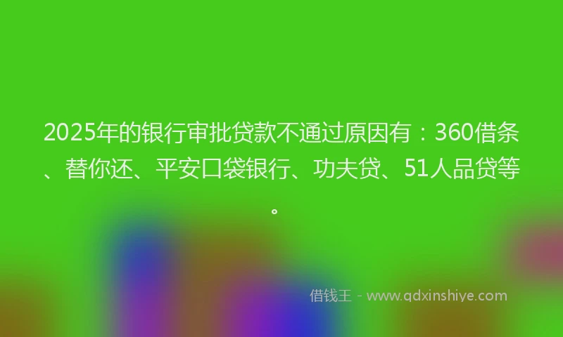 2025年的银行审批贷款不通过原因有：360借条、替你还、平安口袋银行、功夫贷、51人品贷等。